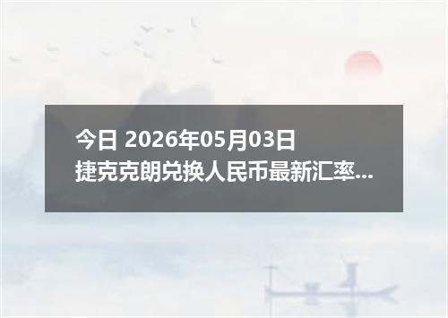 今日 2026年05月03日 捷克克朗兑换人民币最新汇率行情
