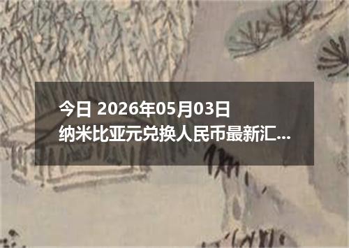 今日 2026年05月03日 纳米比亚元兑换人民币最新汇率行情