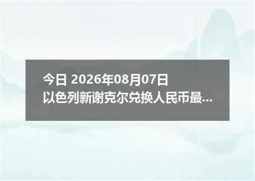 今日 2026年08月07日 以色列新谢克尔兑换人民币最新汇率行情