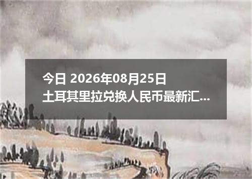 今日 2026年08月25日 土耳其里拉兑换人民币最新汇率行情