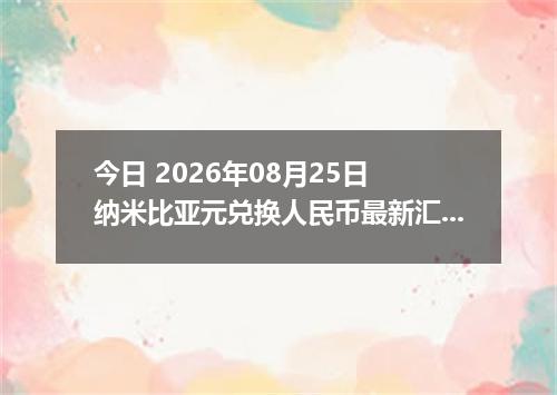 今日 2026年08月25日 纳米比亚元兑换人民币最新汇率行情