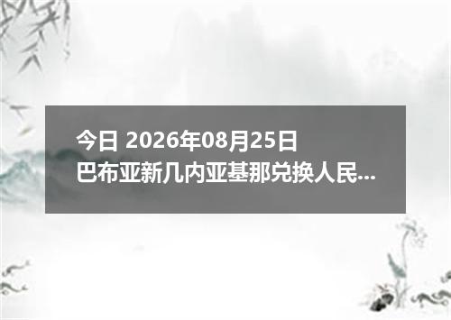 今日 2026年08月25日 巴布亚新几内亚基那兑换人民币最新汇率行情
