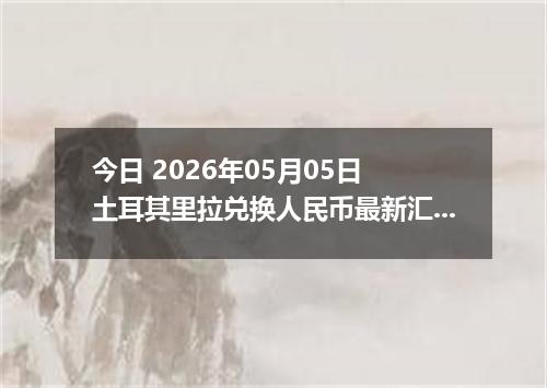 今日 2026年05月05日 土耳其里拉兑换人民币最新汇率行情