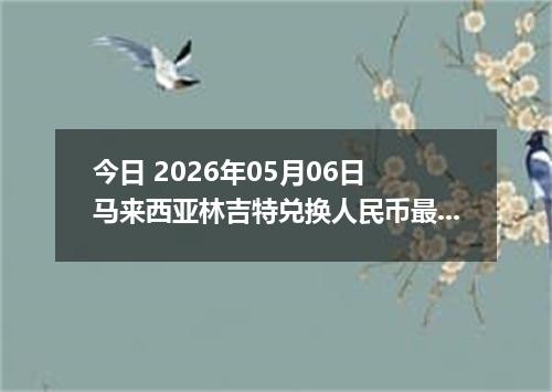 今日 2026年05月06日 马来西亚林吉特兑换人民币最新汇率行情