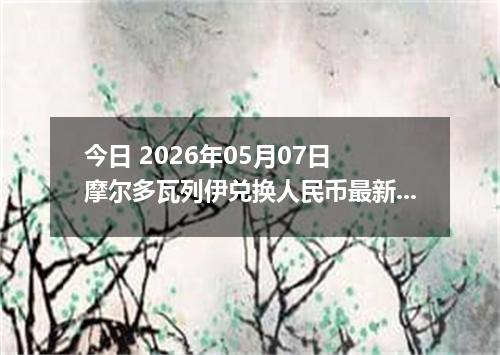 今日 2026年05月07日 摩尔多瓦列伊兑换人民币最新汇率行情