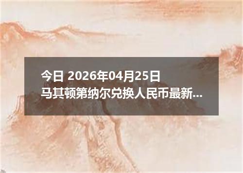 今日 2026年04月25日 马其顿第纳尔兑换人民币最新汇率行情