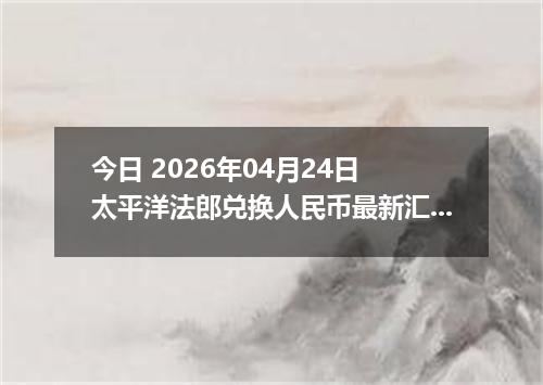 今日 2026年04月24日 太平洋法郎兑换人民币最新汇率行情