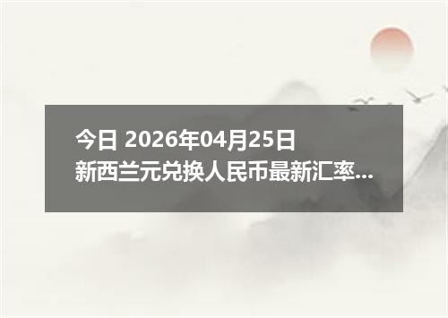 今日 2026年04月25日 新西兰元兑换人民币最新汇率行情