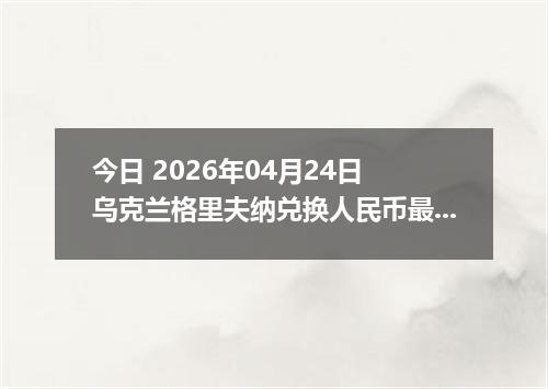 今日 2026年04月24日 乌克兰格里夫纳兑换人民币最新汇率行情
