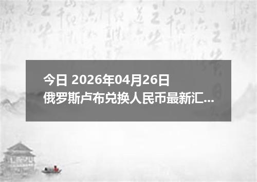 今日 2026年04月26日 俄罗斯卢布兑换人民币最新汇率行情