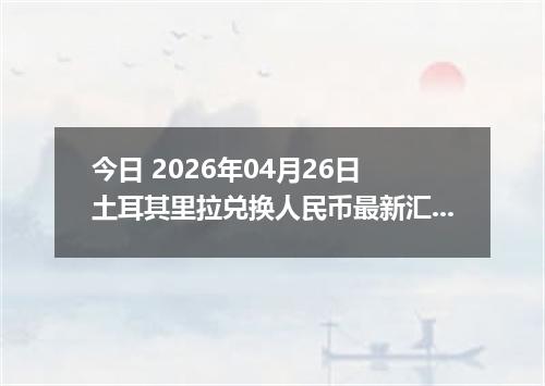 今日 2026年04月26日 土耳其里拉兑换人民币最新汇率行情