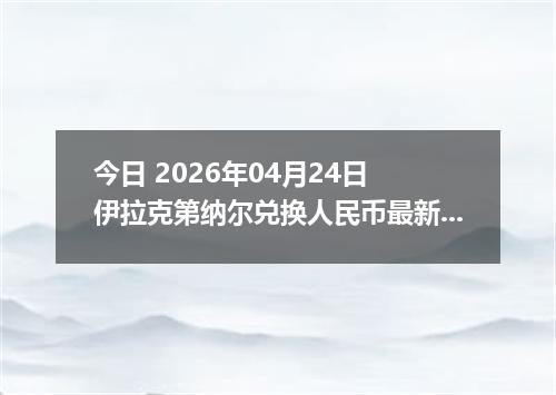 今日 2026年04月24日 伊拉克第纳尔兑换人民币最新汇率行情