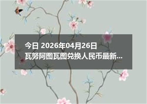 今日 2026年04月26日 瓦努阿图瓦图兑换人民币最新汇率行情