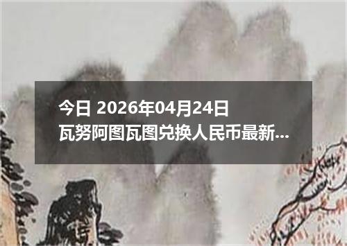 今日 2026年04月24日 瓦努阿图瓦图兑换人民币最新汇率行情