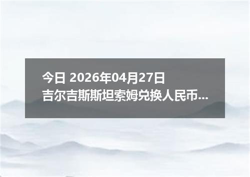 今日 2026年04月27日 吉尔吉斯斯坦索姆兑换人民币最新汇率行情