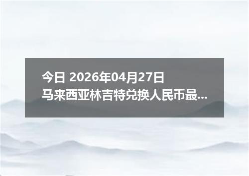今日 2026年04月27日 马来西亚林吉特兑换人民币最新汇率行情