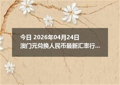 今日 2026年04月24日 澳门元兑换人民币最新汇率行情