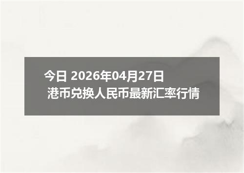 今日 2026年04月27日 港币兑换人民币最新汇率行情