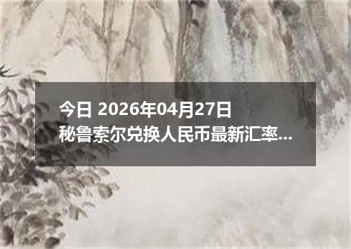 今日 2026年04月27日 秘鲁索尔兑换人民币最新汇率行情
