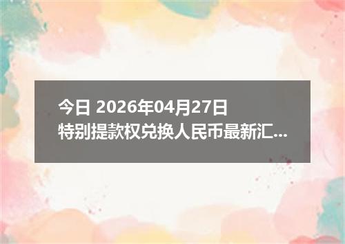今日 2026年04月27日 特别提款权兑换人民币最新汇率行情
