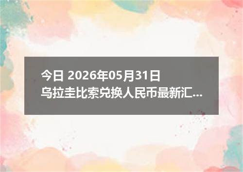 今日 2026年05月31日 乌拉圭比索兑换人民币最新汇率行情