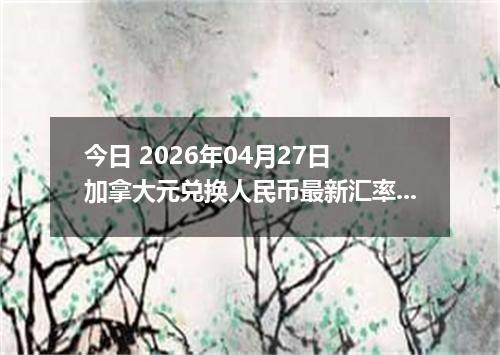今日 2026年04月27日 加拿大元兑换人民币最新汇率行情