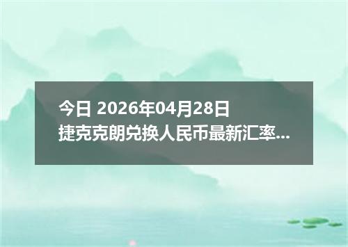 今日 2026年04月28日 捷克克朗兑换人民币最新汇率行情