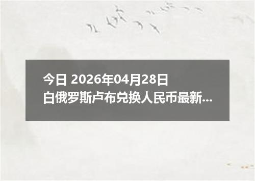 今日 2026年04月28日 白俄罗斯卢布兑换人民币最新汇率行情