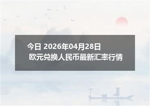 今日 2026年04月28日 欧元兑换人民币最新汇率行情