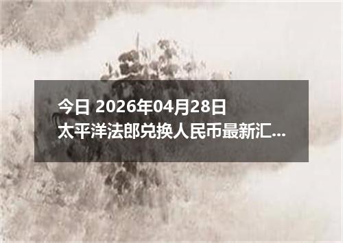 今日 2026年04月28日 太平洋法郎兑换人民币最新汇率行情