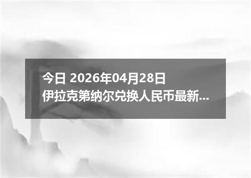 今日 2026年04月28日 伊拉克第纳尔兑换人民币最新汇率行情