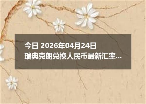 今日 2026年04月24日 瑞典克朗兑换人民币最新汇率行情