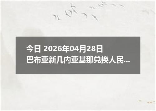 今日 2026年04月28日 巴布亚新几内亚基那兑换人民币最新汇率行情