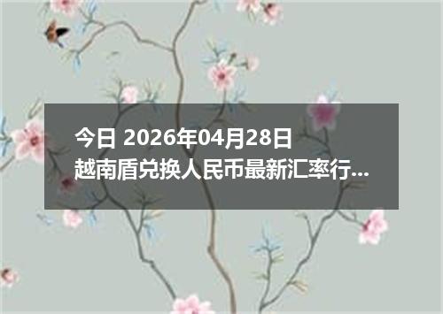 今日 2026年04月28日 越南盾兑换人民币最新汇率行情