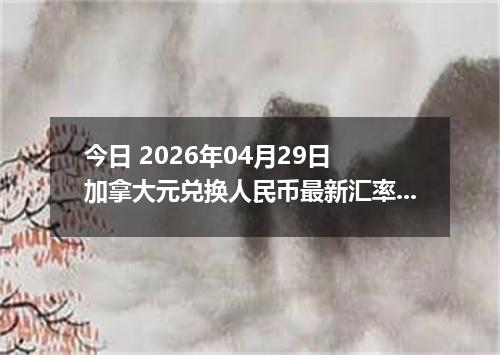 今日 2026年04月29日 加拿大元兑换人民币最新汇率行情