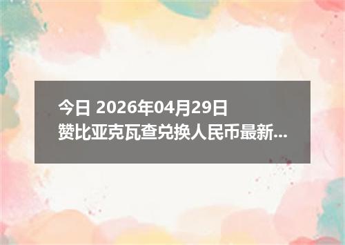 今日 2026年04月29日 赞比亚克瓦查兑换人民币最新汇率行情