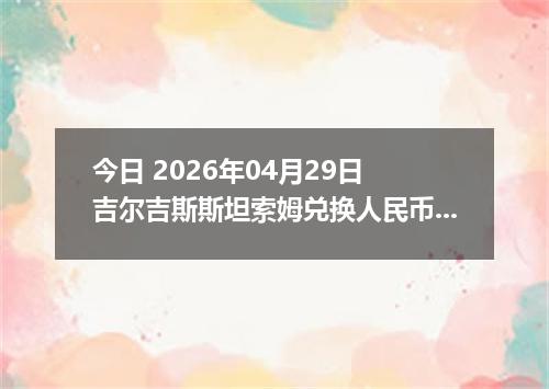 今日 2026年04月29日 吉尔吉斯斯坦索姆兑换人民币最新汇率行情