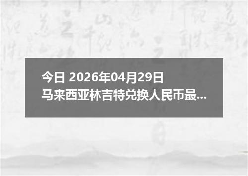 今日 2026年04月29日 马来西亚林吉特兑换人民币最新汇率行情
