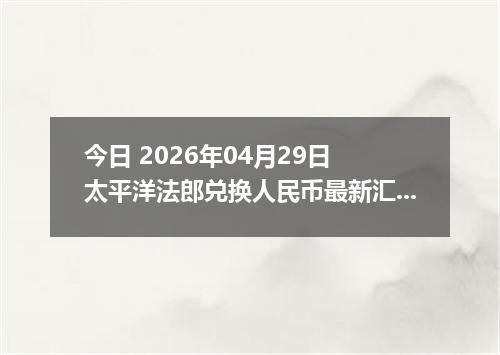 今日 2026年04月29日 太平洋法郎兑换人民币最新汇率行情