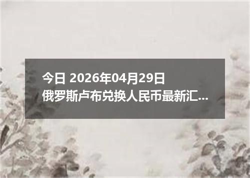 今日 2026年04月29日 俄罗斯卢布兑换人民币最新汇率行情