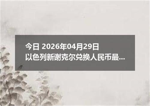 今日 2026年04月29日 以色列新谢克尔兑换人民币最新汇率行情