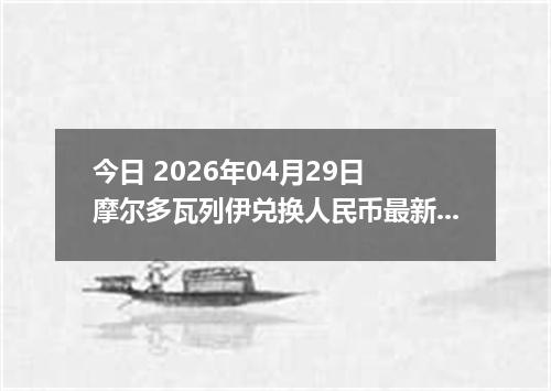 今日 2026年04月29日 摩尔多瓦列伊兑换人民币最新汇率行情