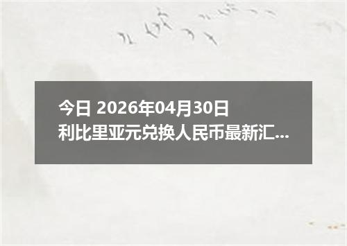 今日 2026年04月30日 利比里亚元兑换人民币最新汇率行情