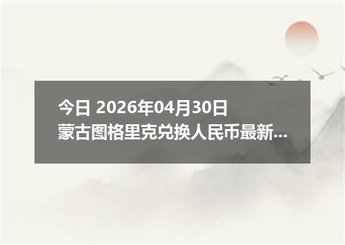 今日 2026年04月30日 蒙古图格里克兑换人民币最新汇率行情