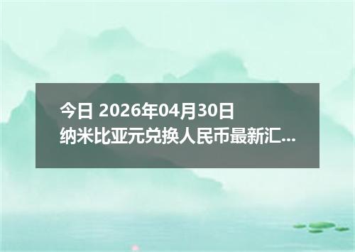 今日 2026年04月30日 纳米比亚元兑换人民币最新汇率行情