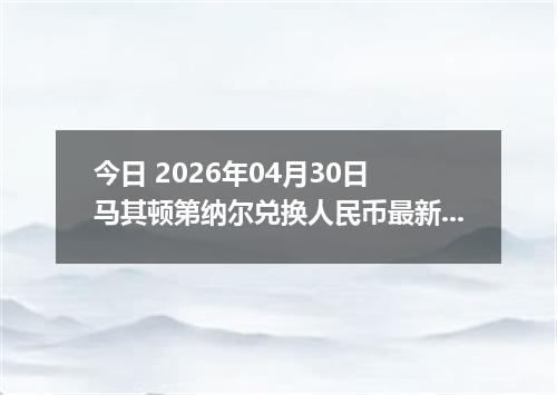 今日 2026年04月30日 马其顿第纳尔兑换人民币最新汇率行情