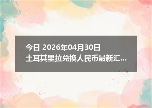今日 2026年04月30日 土耳其里拉兑换人民币最新汇率行情