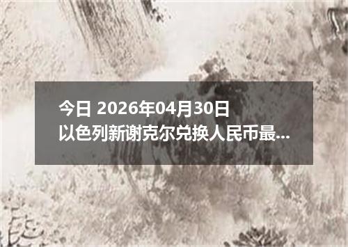 今日 2026年04月30日 以色列新谢克尔兑换人民币最新汇率行情