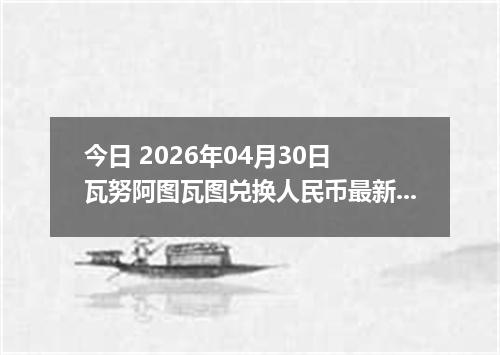 今日 2026年04月30日 瓦努阿图瓦图兑换人民币最新汇率行情