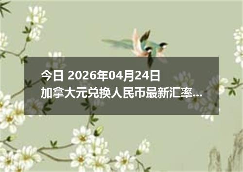 今日 2026年04月24日 加拿大元兑换人民币最新汇率行情